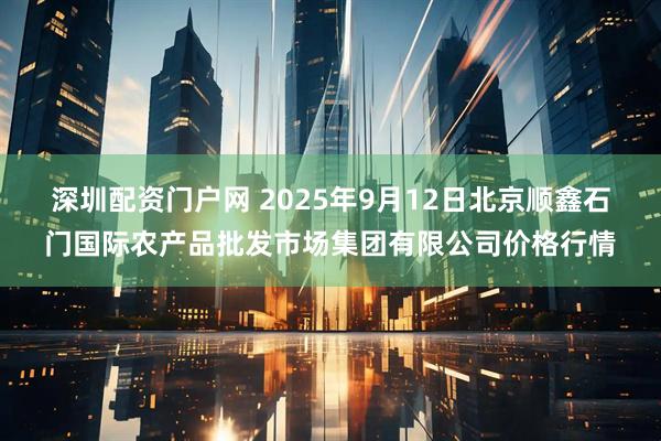 深圳配资门户网 2025年9月12日北京顺鑫石门国际农产品批发市场集团有限公司价格行情