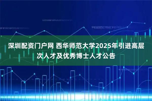 深圳配资门户网 西华师范大学2025年引进高层次人才及优秀博士人才公告