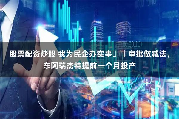 股票配资炒股 我为民企办实事⑭丨审批做减法，东阿瑞杰特提前一个月投产