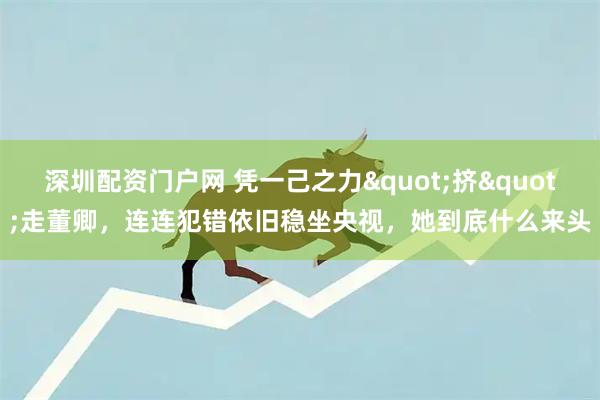 深圳配资门户网 凭一己之力"挤"走董卿,连连犯错依旧稳坐央视,她到底什么来头