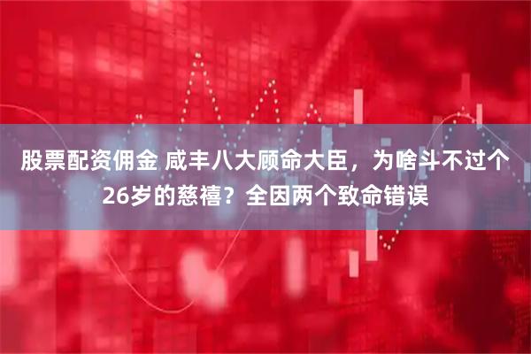 股票配资佣金 咸丰八大顾命大臣,为啥斗不过个26岁的慈禧?全因两个致命错误