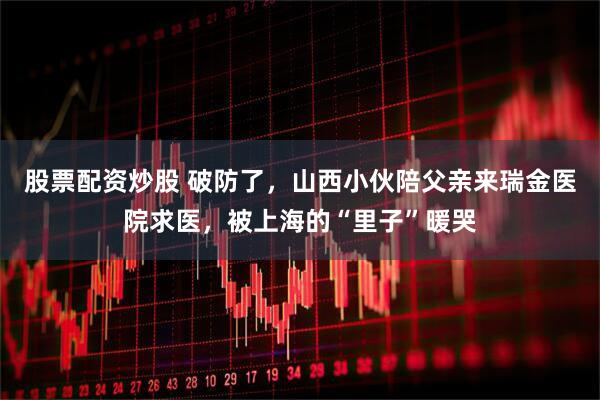 股票配资炒股 破防了,山西小伙陪父亲来瑞金医院求医,被上海的“里子”暖哭