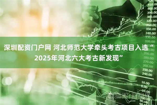 深圳配资门户网 河北师范大学牵头考古项目入选“2025年河北六大考古新发现”