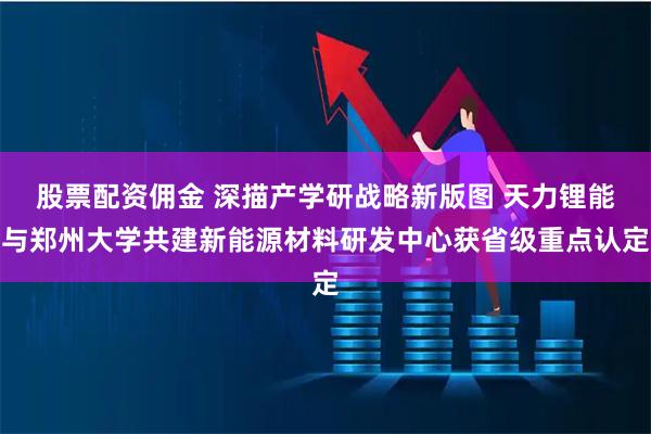 股票配资佣金 深描产学研战略新版图 天力锂能与郑州大学共建新能源材料研发中心获省级重点认定