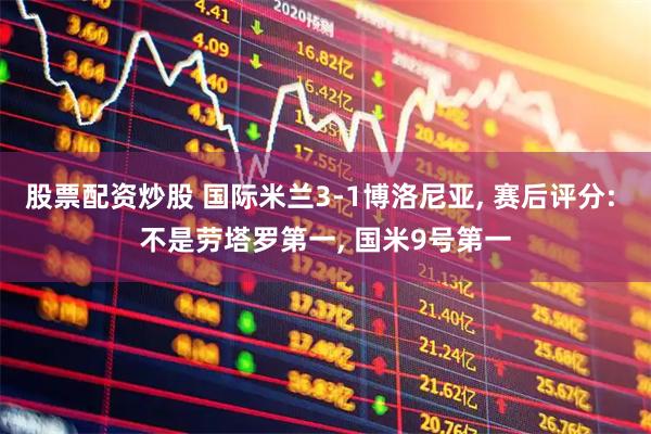 股票配资炒股 国际米兰3-1博洛尼亚, 赛后评分: 不是劳塔罗第一, 国米9号第一