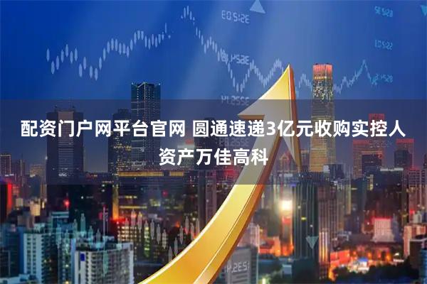 配资门户网平台官网 圆通速递3亿元收购实控人资产万佳高科