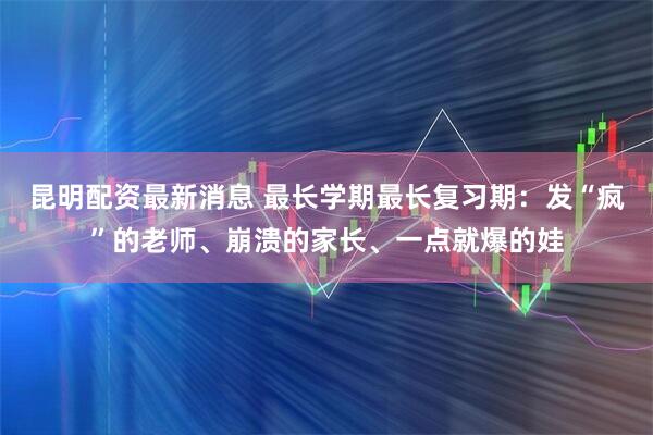 昆明配资最新消息 最长学期最长复习期：发“疯”的老师、崩溃的家长、一点就爆的娃