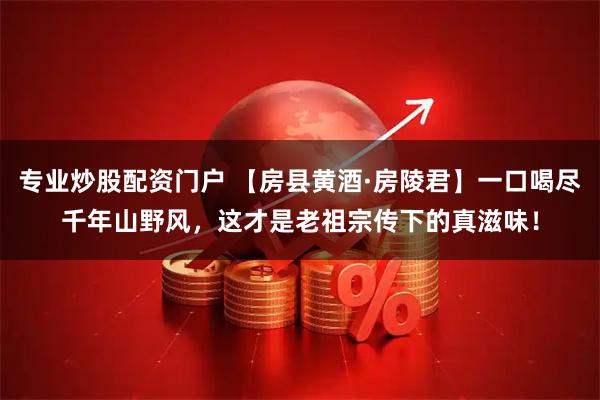 专业炒股配资门户 【房县黄酒·房陵君】一口喝尽千年山野风，这才是老祖宗传下的真滋味！