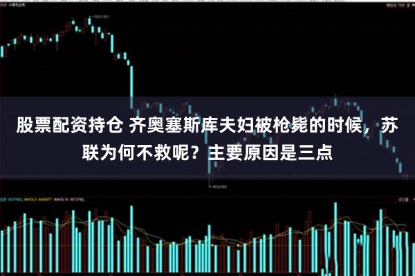 股票配资持仓 齐奥塞斯库夫妇被枪毙的时候,苏联为何不救呢?主要原因是三点