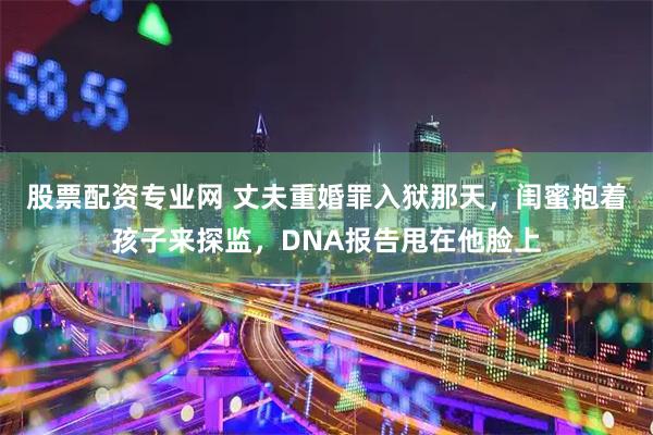 股票配资专业网 丈夫重婚罪入狱那天,闺蜜抱着孩子来探监,DNA报告甩在他脸上