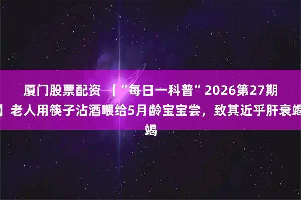厦门股票配资 【“每日一科普”2026第27期】老人用筷子沾酒喂给5月龄宝宝尝，致其近乎肝衰竭