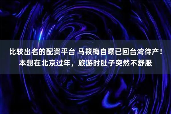 比较出名的配资平台 马筱梅自曝已回台湾待产！本想在北京过年，旅游时肚子突然不舒服