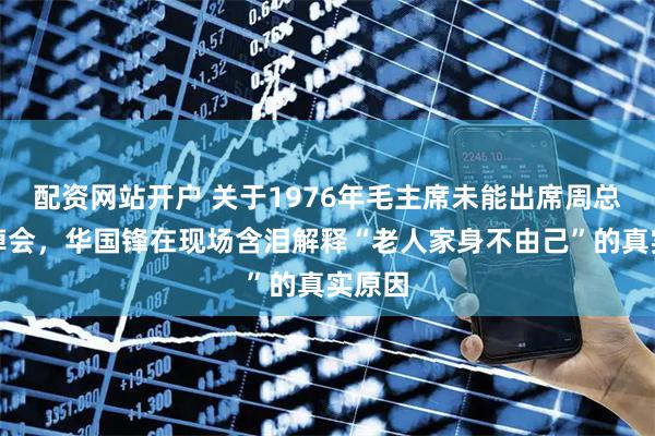 配资网站开户 关于1976年毛主席未能出席周总理追悼会，华国锋在现场含泪解释“老人家身不由己”的真实原因