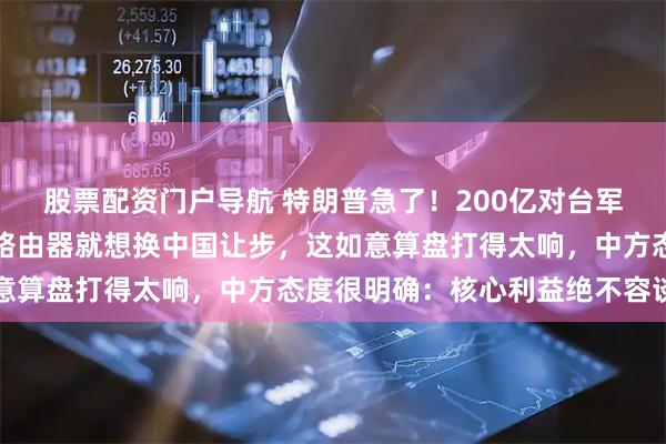 股票配资门户导航 特朗普急了！200亿对台军售还想访华？解禁几台路由器就想换中国让步，这如意算盘打得太响，中方态度很明确：核心利益绝不容谈判