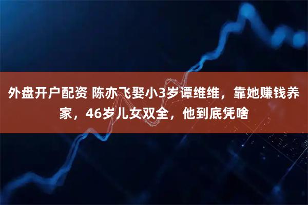 外盘开户配资 陈亦飞娶小3岁谭维维，靠她赚钱养家，46岁儿女双全，他到底凭啥