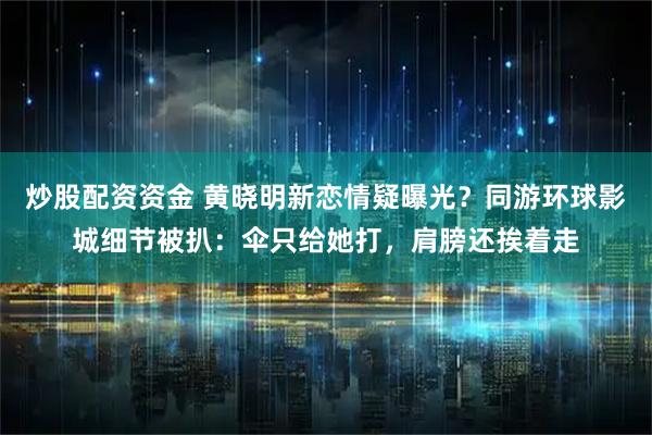 炒股配资资金 黄晓明新恋情疑曝光？同游环球影城细节被扒：伞只给她打，肩膀还挨着走