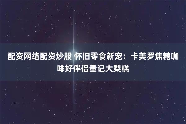 配资网络配资炒股 怀旧零食新宠：卡美罗焦糖咖啡好伴侣董记大梨糕