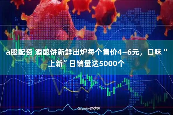 a股配资 酒酿饼新鲜出炉每个售价4—6元,口味“上新”日销量达5000个
