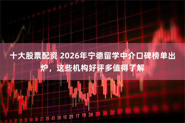 十大股票配资 2026年宁德留学中介口碑榜单出炉，这些机构好评多值得了解