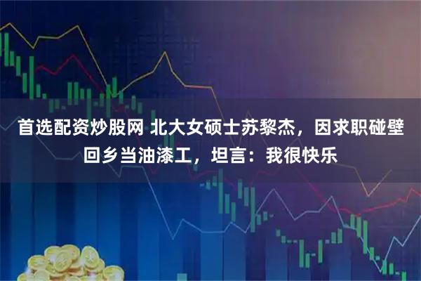 首选配资炒股网 北大女硕士苏黎杰，因求职碰壁回乡当油漆工，坦言：我很快乐