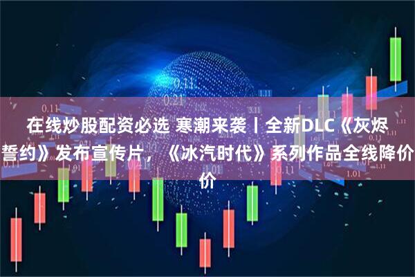 在线炒股配资必选 寒潮来袭丨全新DLC《灰烬誓约》发布宣传片，《冰汽时代》系列作品全线降价