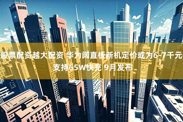 股票配资越大配资 华为阔直板新机定价或为6-7千元 支持65W快充 9月发布